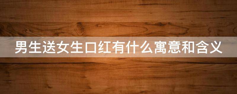 男生送女生口红有什么寓意和含义（男生送女生口红有什么寓意和含义?）