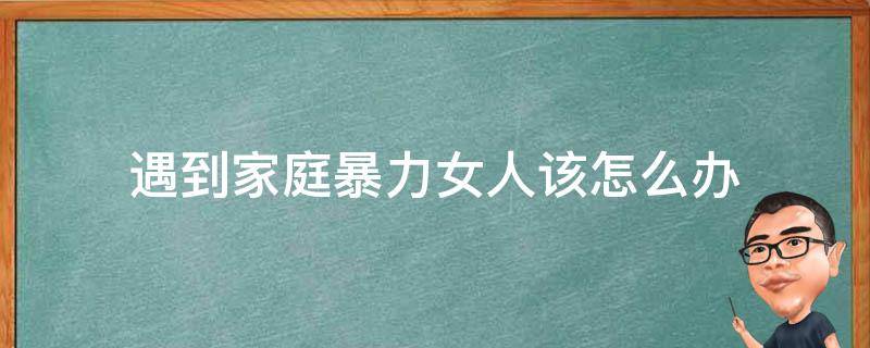 遇到家庭暴力女人该怎么办（女人该如何面对家庭暴力）