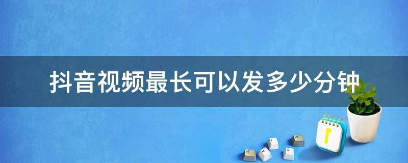 抖音视频最长可以发多少分钟（抖音最多能发多少分钟视频）