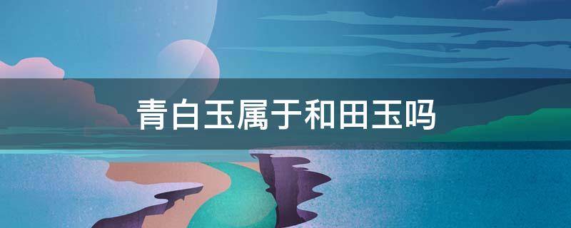 青白玉属于和田玉吗 和田青玉跟白玉有什么不同