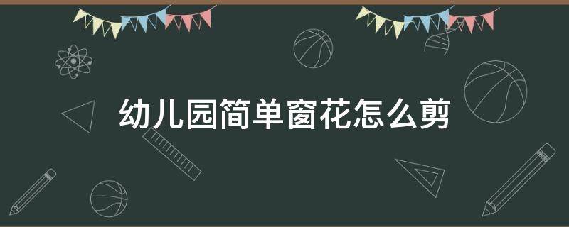 幼儿园简单窗花怎么剪 幼儿园剪窗花的详细步骤图