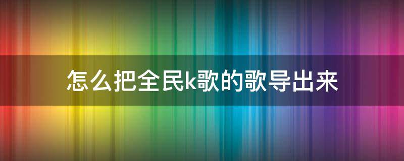 怎么把全民k歌的歌导出来 怎么把全民k歌的歌导出来发到抖音