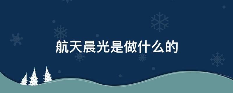 航天晨光是做什么的（上海航天晨光是做什么的）