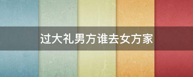 过大礼男方谁去女方家 男方过大礼由谁去