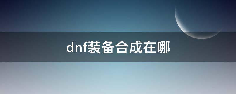 dnf装备合成在哪 dnf装扮合成器在哪里