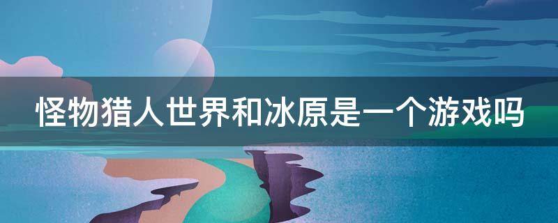 怪物猎人世界和冰原是一个游戏吗（怪物猎人世界和冰原是一个游戏吗知乎）
