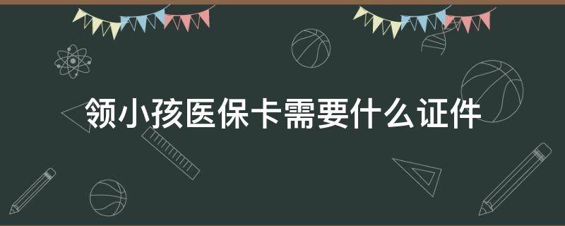 领小孩医保卡需要什么证件（孩子领医保卡需要什么证件）