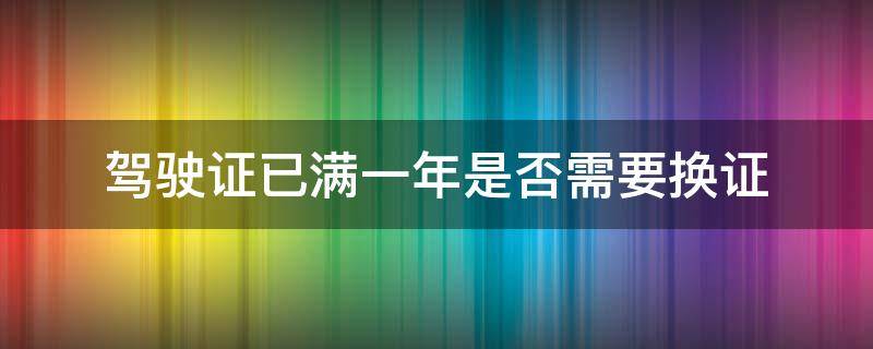 驾驶证已满一年是否需要换证 满一年驾驶证需要更换吗