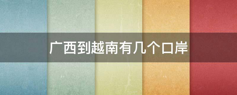广西到越南有几个口岸 越南到广西有哪几个入境口岸
