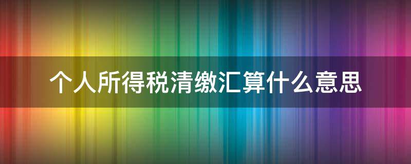 个人所得税清缴汇算什么意思 个人所得税汇算清缴是啥