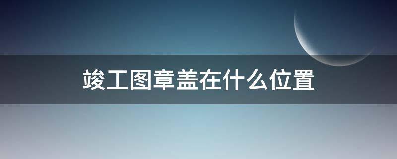 竣工图章盖在什么位置 竣工图章盖在什么位置还加盖公章吗