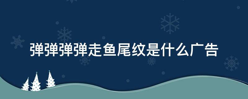 弹弹弹弹走鱼尾纹是什么广告 弹弹弹弹走鱼尾纹是什么广告谁代言的