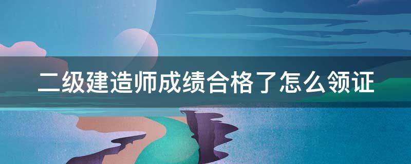 二级建造师成绩合格了怎么领证 二级建造师成绩合格了怎么领证呢