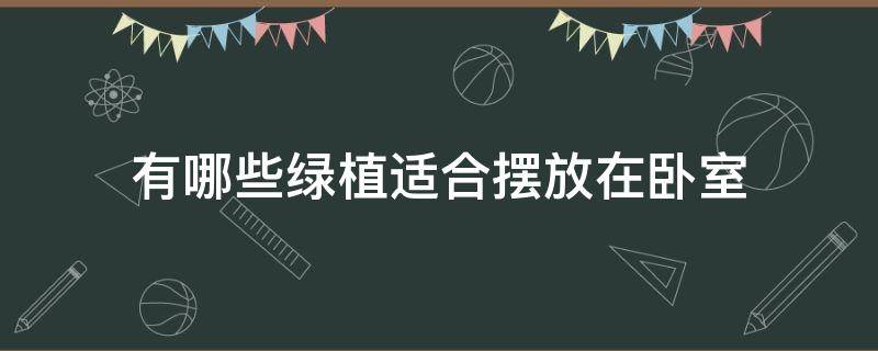 有哪些绿植适合摆放在卧室（卧室摆放什么绿植）