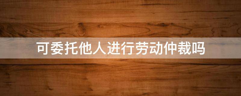 可委托他人进行劳动仲裁吗（劳动仲裁可以委托他人全权处理吗?）