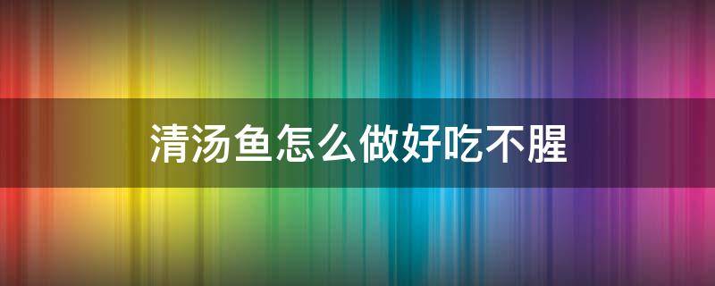清汤鱼怎么做好吃不腥（怎样做清水鱼汤好喝又不腥）