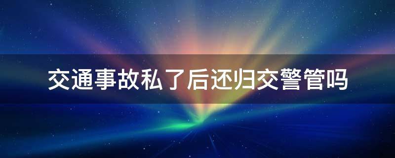 交通事故私了后还归交警管吗 交通事故私了后交警还要处理