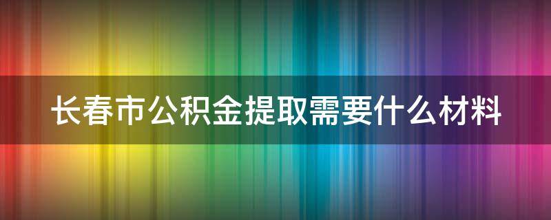 长春市公积金提取需要什么材料 长春市公积金提取需要什么材料离职人员