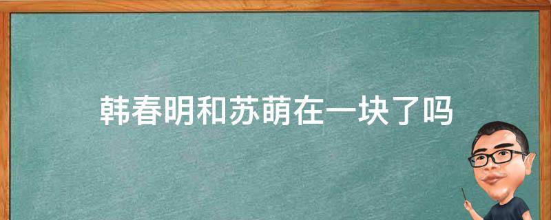 韩春明和苏萌在一块了吗（韩春明和苏萌在一起是哪几）