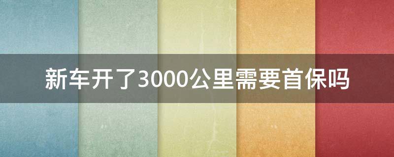 新车开了3000公里需要首保吗（新车一定要3000公里首保吗）