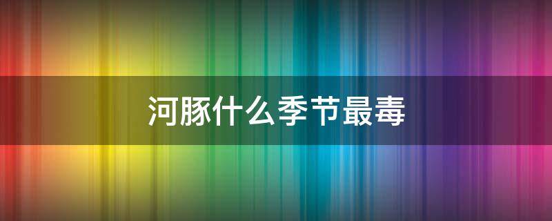 河豚什么季节最毒 河豚中毒最常见的季节