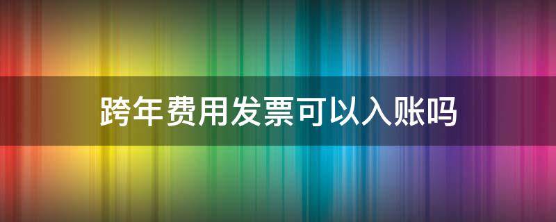 跨年费用发票可以入账吗 跨年的发票能入账吗跨年的发票能报销吗