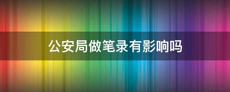 公安局做笔录有影响吗 在公安局做了笔录有什么影响吗