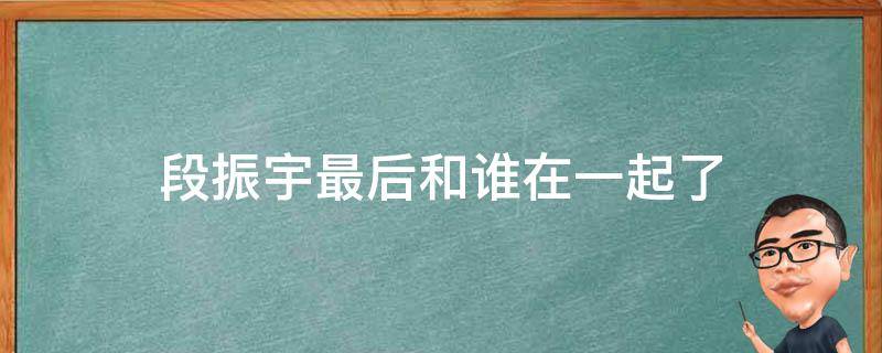 段振宇最后和谁在一起了（二十不惑段振宇最后和谁在一起了）