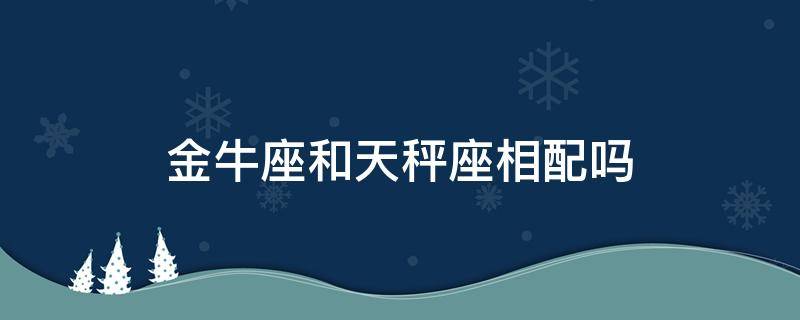 金牛座和天秤座相配吗 金牛座和天秤座搭配吗