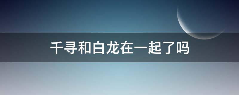 千寻和白龙在一起了吗 千寻最后和白龙相遇了吗