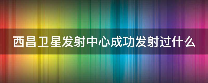 西昌卫星发射中心成功发射过什么（西昌卫星发射中心成功发射过什么卫星呢）