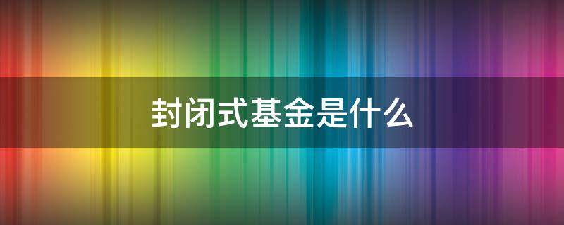 封闭式基金是什么 封闭式基金是什么交易原则