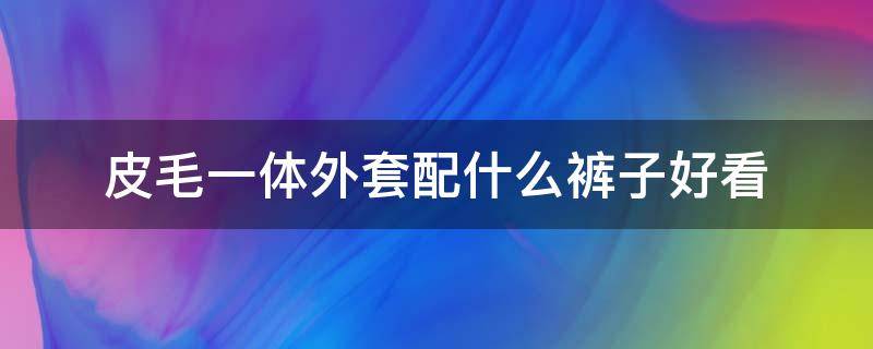 皮毛一体外套配什么裤子好看 皮毛一体穿搭啥裤子