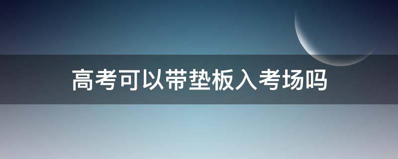 高考可以带垫板入考场吗 安徽高考可以带垫板入考场吗