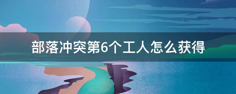 部落冲突第6个工人怎么获得 部落冲突怎么才能获得第六个工人