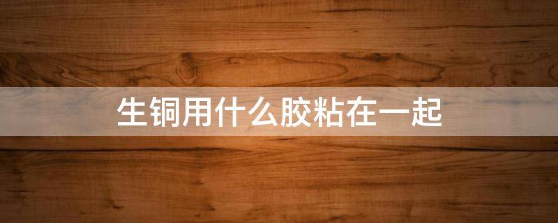 生铜用什么胶粘在一起（铜和铜粘在一起用什么胶好）