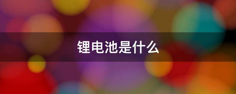 锂电池是什么 锂电池是什么电池?