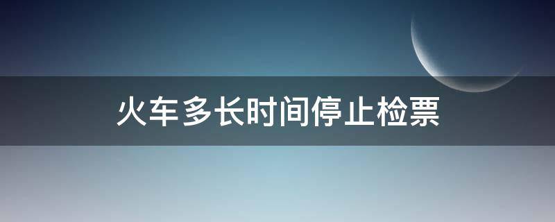 火车多长时间停止检票（火车多长时间前停止检票）