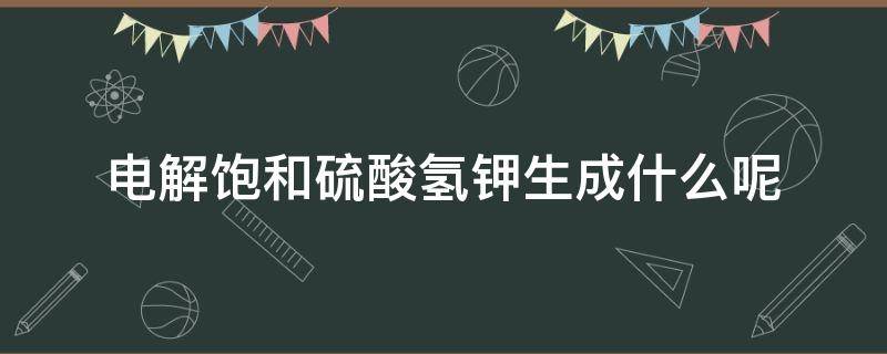 电解饱和硫酸氢钾生成什么呢（饱和硫酸氢钾的作用）