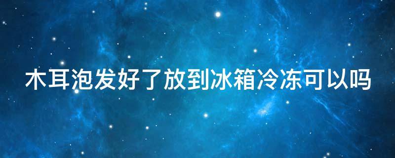 木耳泡发好了放到冰箱冷冻可以吗 木耳泡发好了放到冰箱冷冻可以吗多久