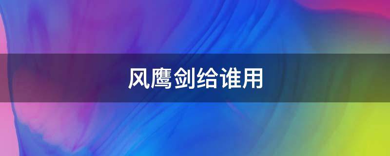 风鹰剑给谁用（风鹰剑给谁用nga）