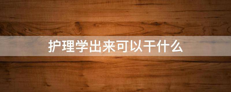 护理学出来可以干什么 护理学出来能干啥