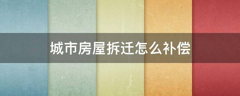 城市房屋拆迁怎么补偿 现在城市拆迁按什么补偿