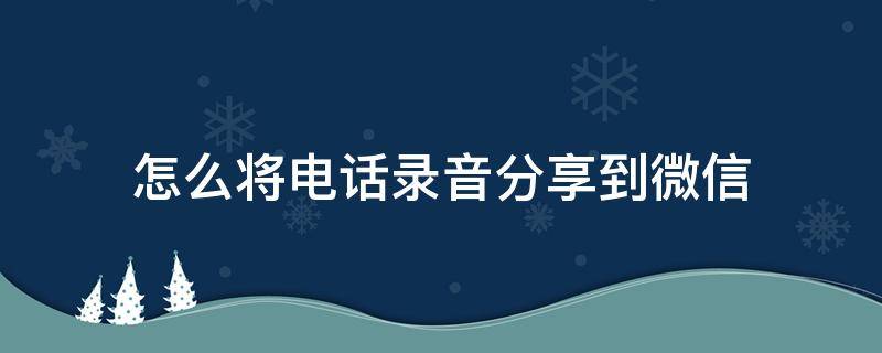 怎么将电话录音分享到微信 怎么把通话录音分享微信