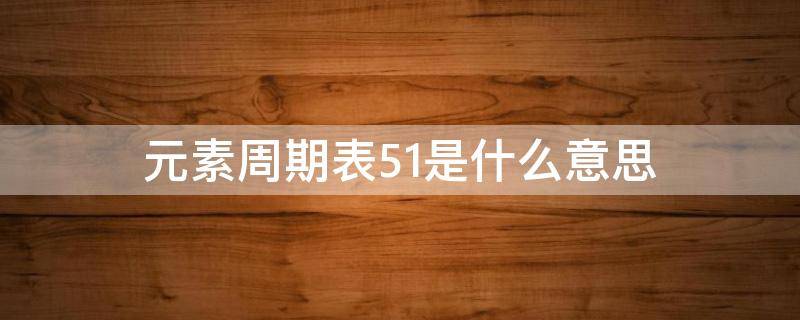 元素周期表51是什么意思 元素周期表51号是啥?