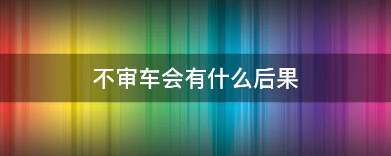 不审车会有什么后果 长时间不审车会有什么后果