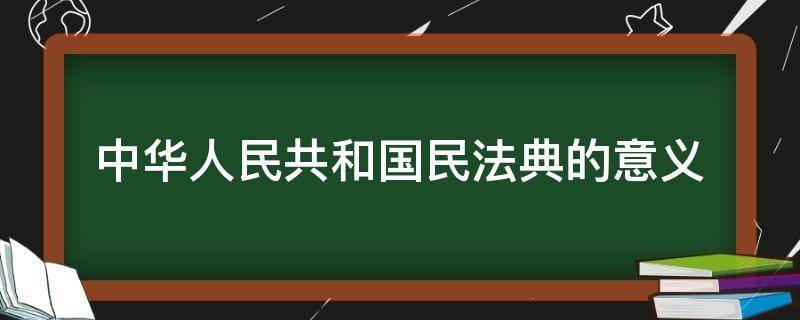 中华人民共和国民法典的意义 中华人民共和国民法典的意义及你的看法