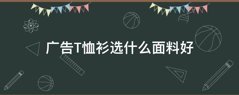 广告T恤衫选什么面料好（t恤应该选什么面料）