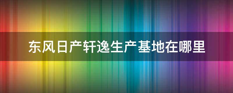 东风日产轩逸生产基地在哪里（东风日产新轩逸生产基地在哪里）