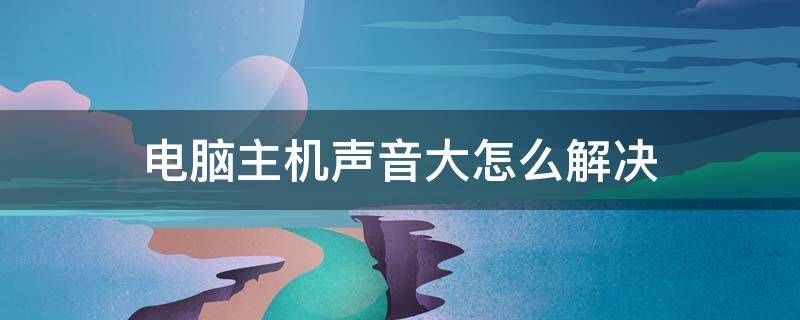 电脑主机声音大怎么解决 电脑主机声音大怎么办